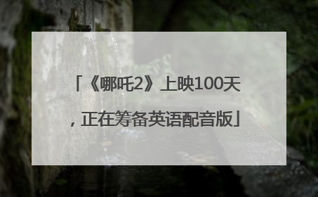 《哪吒2》上映100天，正在筹备英语配音版