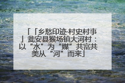 「乡愁印迹·村史村事」瓮安县猴场镇大河村：以“水”为“媒”共富共美从“河”而来