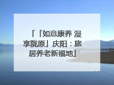 「如意康养 漫享陇原」庆阳：旅居养老新福地