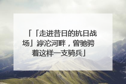 「走进昔日的抗日战场」滹沱河畔，曾驰骋着这样一支骑兵