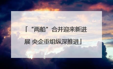 “两船”合并迎来新进展 央企重组纵深推进