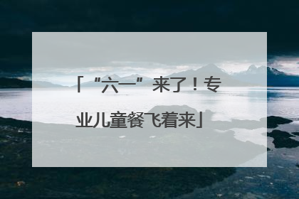 “六一”来了！专业儿童餐飞着来
