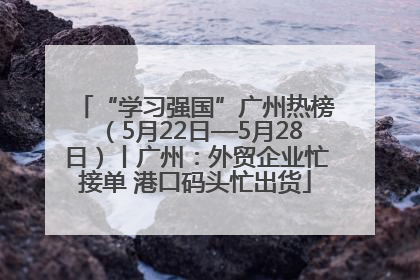 “学习强国”广州热榜（5月22日—5月28日）丨广州：外贸企业忙接单 港口码头忙出货