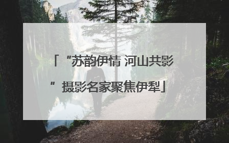 “苏韵伊情 河山共影”摄影名家聚焦伊犁