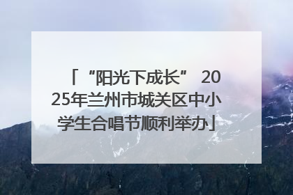 “阳光下成长” 2025年兰州市城关区中小学生合唱节顺利举办
