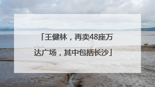 王健林，再卖48座万达广场，其中包括长沙