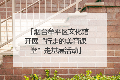 烟台牟平区文化馆开展“行走的美育课堂”走基层活动