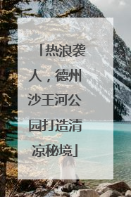 热浪袭人，德州沙王河公园打造清凉秘境