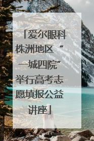 爱尔眼科株洲地区“一城四院”举行高考志愿填报公益讲座