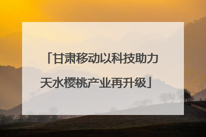 甘肃移动以科技助力天水樱桃产业再升级