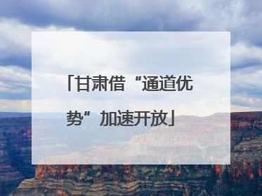 甘肃借“通道优势”加速开放