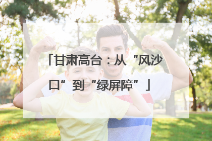 甘肃高台：从“风沙口”到“绿屏障”