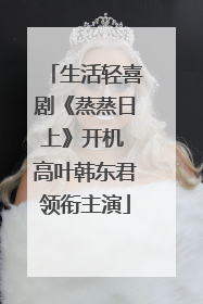 生活轻喜剧《蒸蒸日上》开机 高叶韩东君领衔主演
