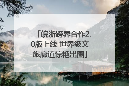 皖浙跨界合作2.0版上线 世界级文旅廊道惊艳出圈