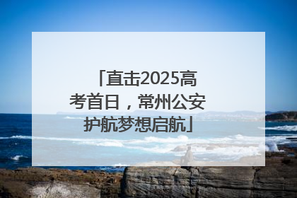 直击2025高考首日，常州公安护航梦想启航