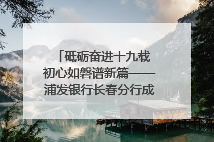 砥砺奋进十九载 初心如磐谱新篇——浦发银行长春分行成立19周年助力吉林省全面振兴纪实