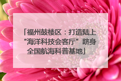 福州鼓楼区：打造陆上“海洋科技会客厅”跻身全国航海科普基地