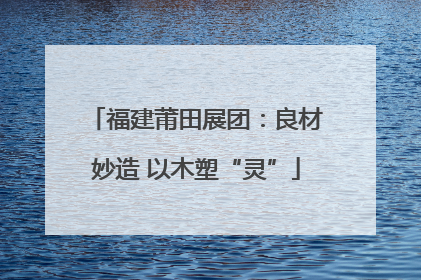 福建莆田展团：良材妙造 以木塑“灵”
