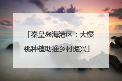 秦皇岛海港区：大樱桃种植助推乡村振兴