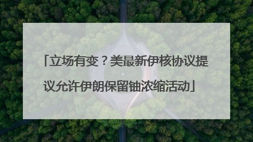 立场有变？美最新伊核协议提议允许伊朗保留铀浓缩活动