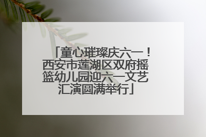 童心璀璨庆六一！西安市莲湖区双府摇篮幼儿园迎六一文艺汇演圆满举行