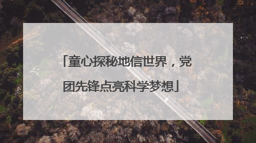 童心探秘地信世界，党团先锋点亮科学梦想