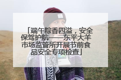 端午粽香四溢，安全保驾护航——东平大羊市场监管所开展节前食品安全专项检查