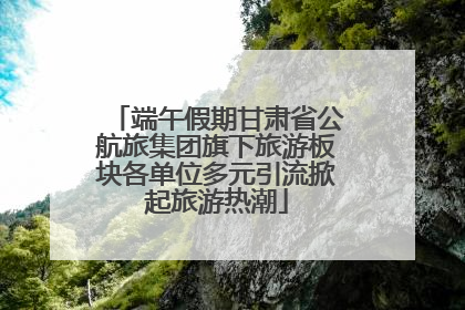 端午假期甘肃省公航旅集团旗下旅游板块各单位多元引流掀起旅游热潮