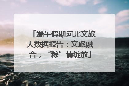端午假期河北文旅大数据报告：文旅融合，“粽”情绽放