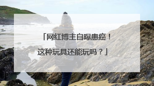 网红博主自曝患癌！这种玩具还能玩吗？