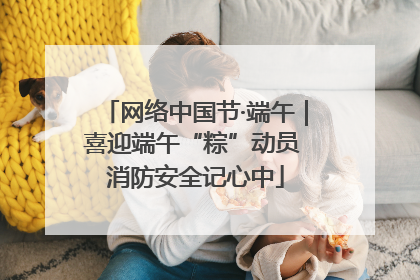 网络中国节·端午｜喜迎端午“粽”动员 消防安全记心中