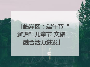 临潼区：端午节“邂逅”儿童节 文旅融合活力迸发