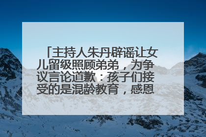 主持人朱丹辟谣让女儿留级照顾弟弟，为争议言论道歉：孩子们接受的是混龄教育，感恩每一条批评