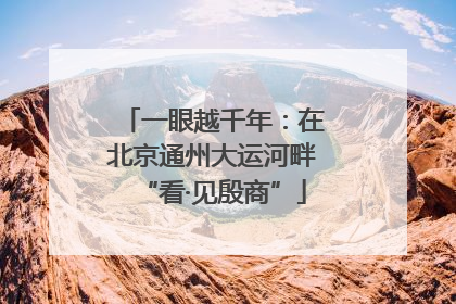 一眼越千年:在北京通州大运河畔“看·见殷商”