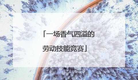 一场香气四溢的劳动技能竞赛
