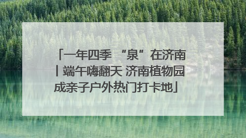 一年四季 “泉”在济南丨端午嗨翻天 济南植物园成亲子户外热门打卡地