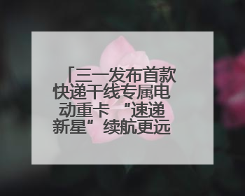 三一发布首款快递干线专属电动重卡 “速递新星”续航更远成本更低