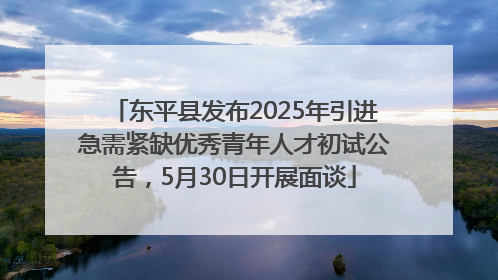 东平县发布2025年引进急需紧缺优秀青年人才初试公告，5月30日开展面谈