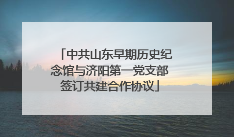 中共山东早期历史纪念馆与济阳第一党支部签订共建合作协议