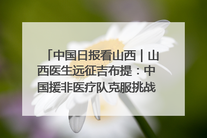 中国日报看山西｜山西医生远征吉布提：中国援非医疗队克服挑战救助非洲患者