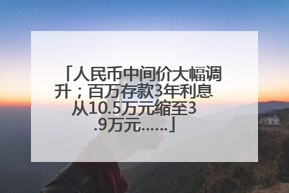 人民币中间价大幅调升；百万存款3年利息从10.5万元缩至3.9万元……