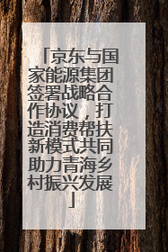 京东与国家能源集团签署战略合作协议，打造消费帮扶新模式共同助力青海乡村振兴发展