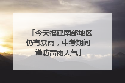 今天福建南部地区仍有暴雨，中考期间谨防雷雨天气