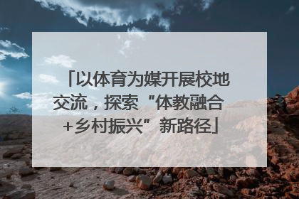 以体育为媒开展校地交流，探索“体教融合+乡村振兴”新路径