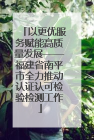 以更优服务赋能高质量发展——福建省南平市全力推动认证认可检验检测工作