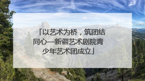 以艺术为桥，筑团结同心—新疆艺术剧院青少年艺术团成立