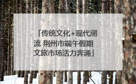 传统文化+现代潮流 荆州市端午假期文旅市场活力奔涌
