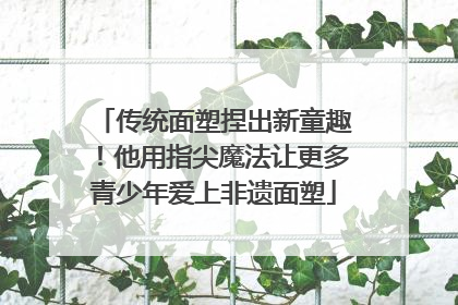 传统面塑捏出新童趣！他用指尖魔法让更多青少年爱上非遗面塑