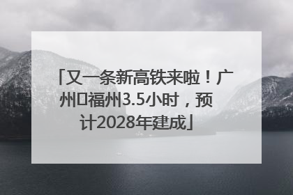 又一条新高铁来啦！广州⇌福州3.5小时，预计2028年建成