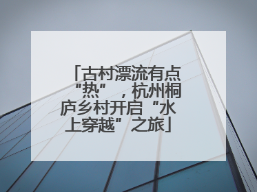 古村漂流有点“热”，杭州桐庐乡村开启“水上穿越”之旅